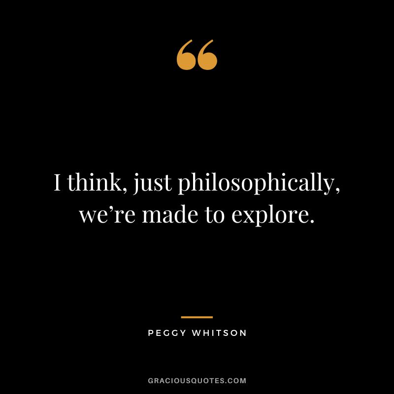 I think, just philosophically, we’re made to explore. - Peggy Whitson
