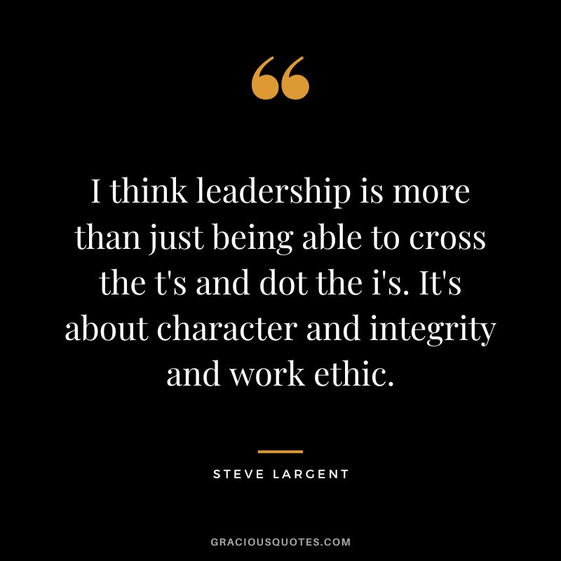 I think leadership is more than just being able to cross the t's and dot the i's. It's about character and integrity and work ethic. - Steve Largent