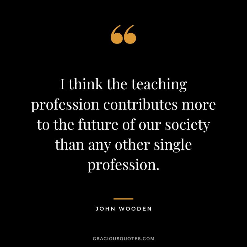 I think the teaching profession contributes more to the future of our society than any other single profession. - John Wooden