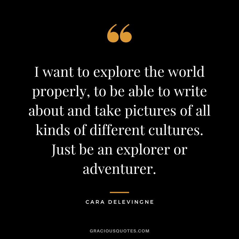 I want to explore the world properly, to be able to write about and take pictures of all kinds of different cultures. Just be an explorer or adventurer. - Cara Delevingne