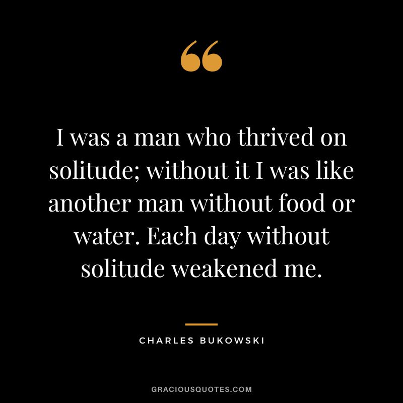 I was a man who thrived on solitude; without it I was like another man without food or water. Each day without solitude weakened me.