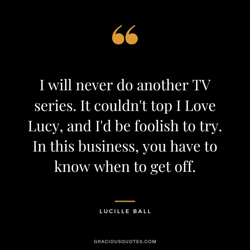 I will never do another TV series. It couldn't top I Love Lucy, and I'd be foolish to try. In this business, you have to know when to get off.