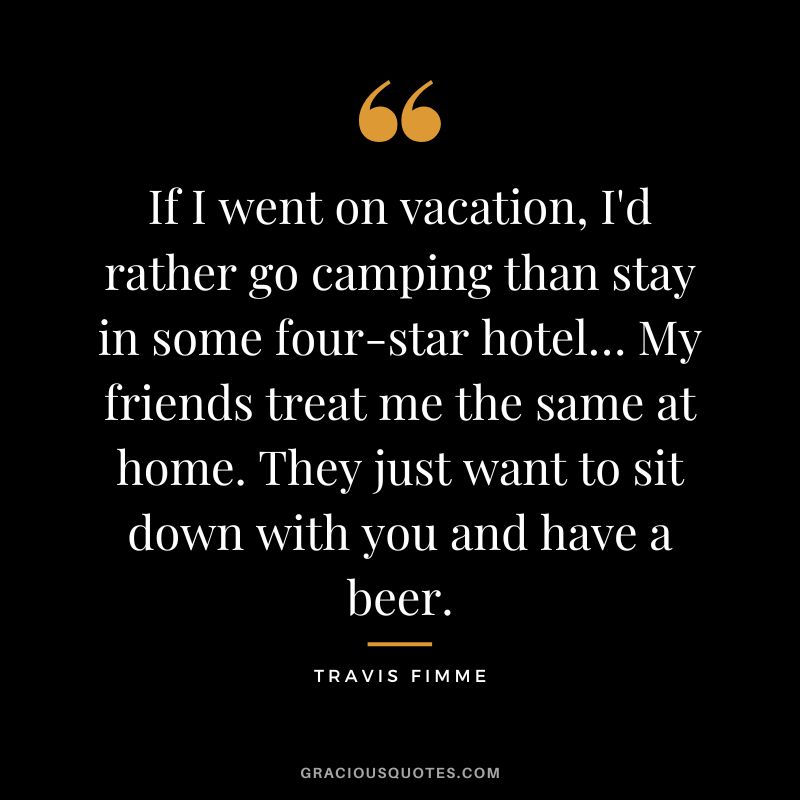If I went on vacation, I'd rather go camping than stay in some four-star hotel… My friends treat me the same at home. They just want to sit down with you and have a beer. - Travis Fimme