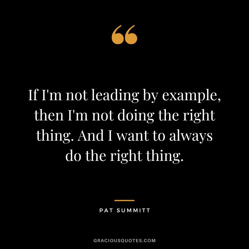 If I'm not leading by example, then I'm not doing the right thing. And I want to always do the right thing.