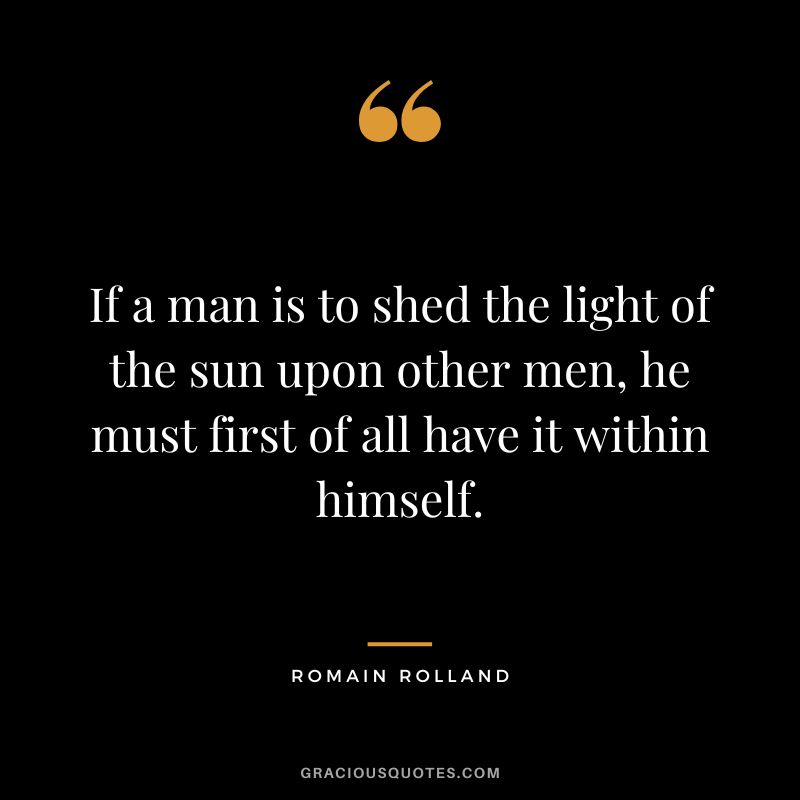 If a man is to shed the light of the sun upon other men, he must first of all have it within himself. - Romain Rolland