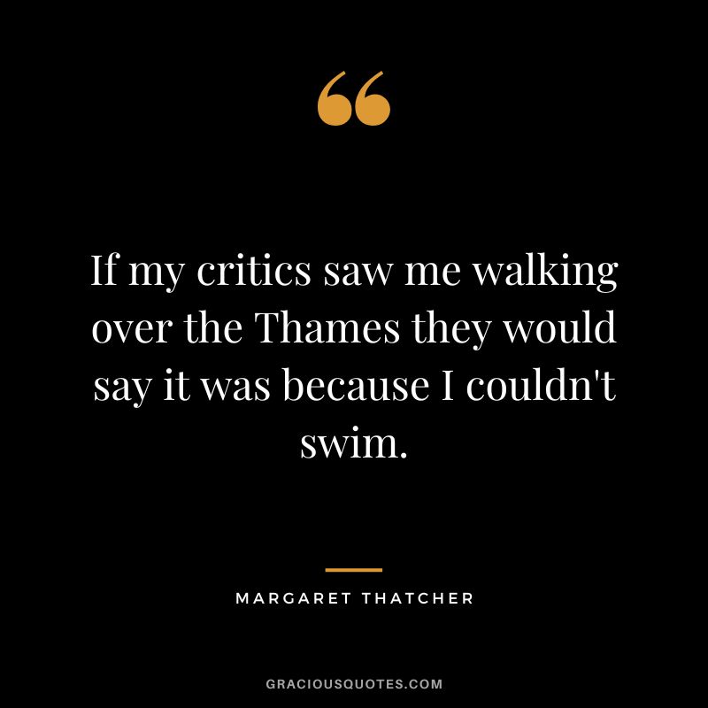 If my critics saw me walking over the Thames they would say it was because I couldn't swim.
