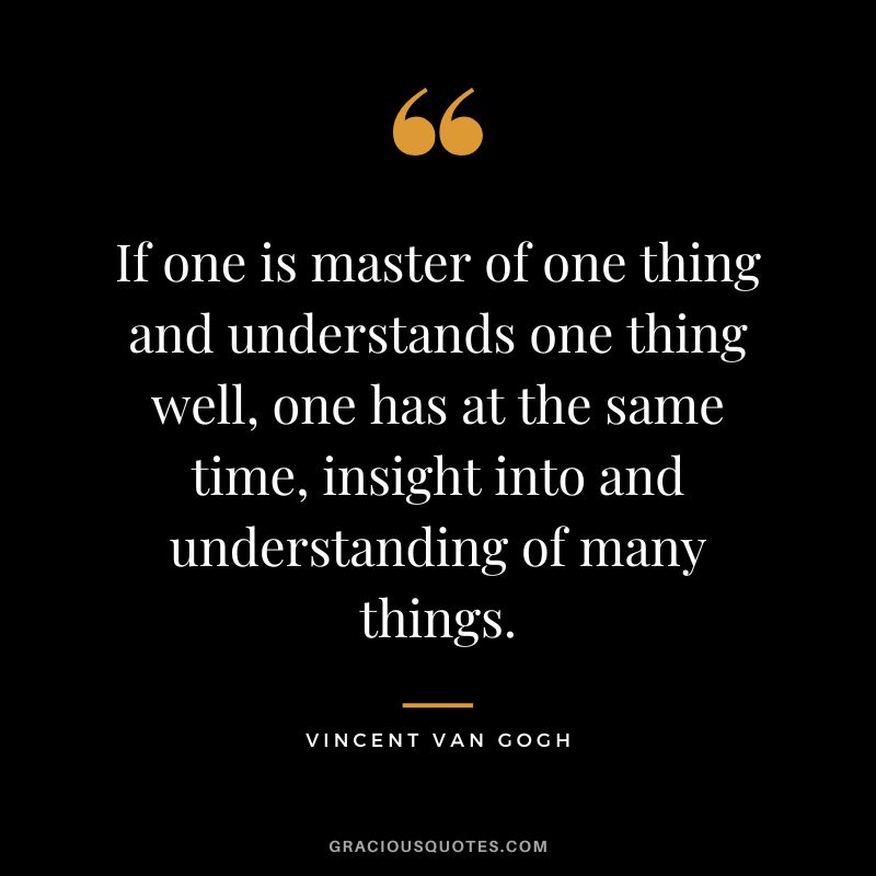 If one is master of one thing and understands one thing well, one has at the same time, insight into and understanding of many things. - Vincent Van Gogh