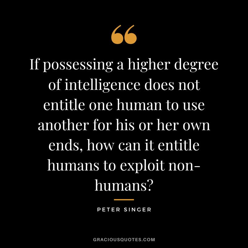 If possessing a higher degree of intelligence does not entitle one human to use another for his or her own ends, how can it entitle humans to exploit non-humans - Peter Singer