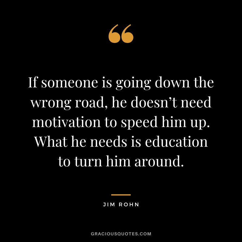 If someone is going down the wrong road, he doesn’t need motivation to speed him up. What he needs is education to turn him around. - Jim Rohn