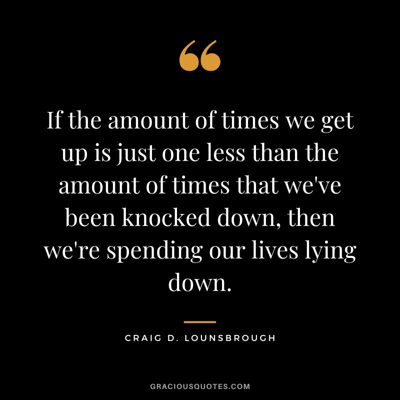 If the amount of times we get up is just one less than the amount of times that we've been knocked down, then we're spending our lives lying down. - Craig D. Lounsbrough