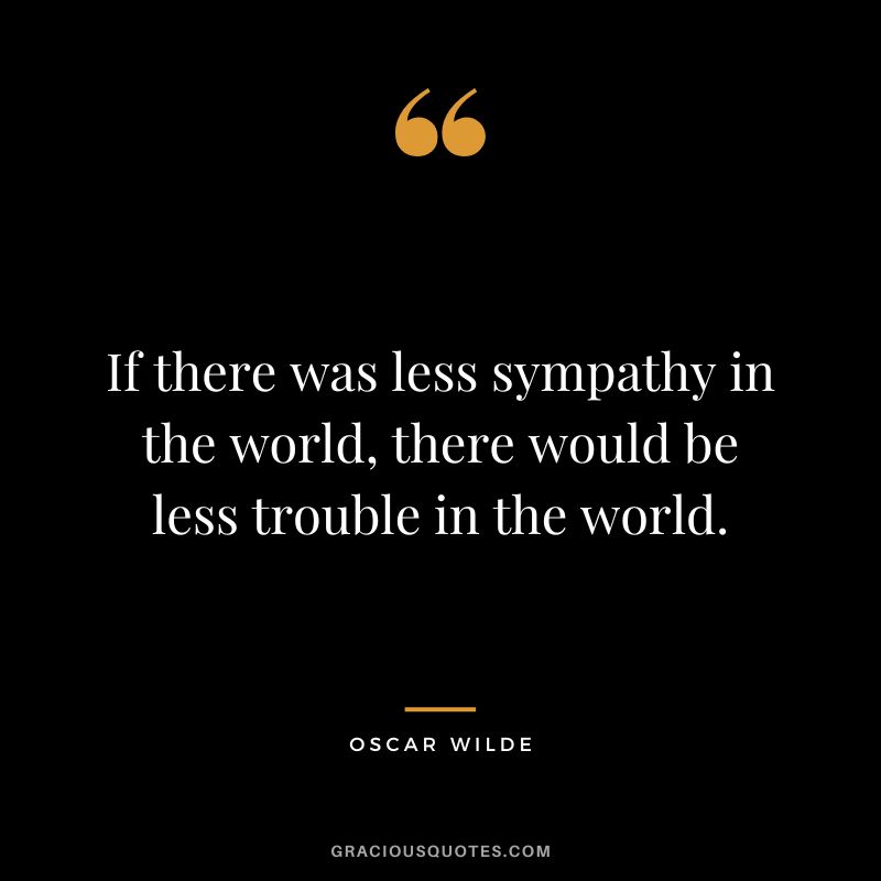 If there was less sympathy in the world, there would be less trouble in the world. - Oscar Wilde