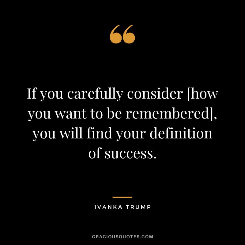 If you carefully consider [how you want to be remembered], you will find your definition of success.
