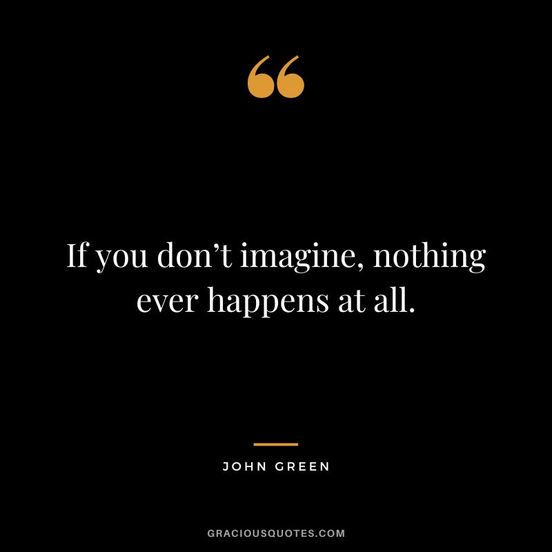If you don’t imagine, nothing ever happens at all.