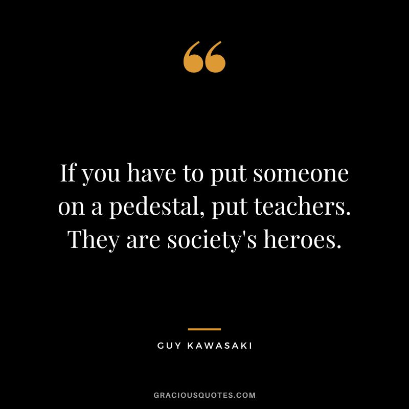 If you have to put someone on a pedestal, put teachers. They are society's heroes. - Guy Kawasaki