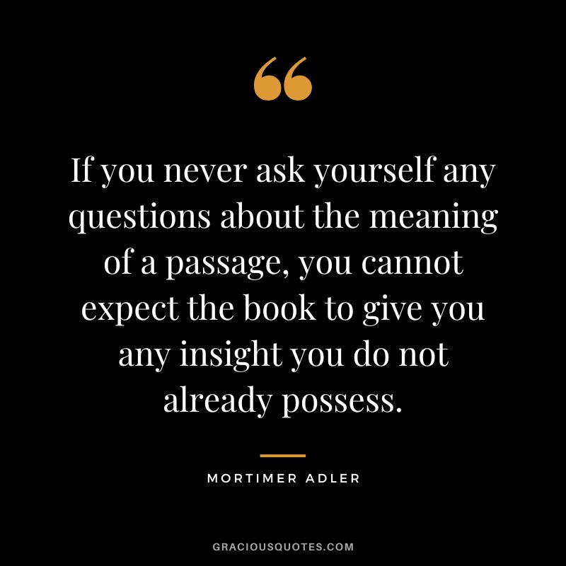 If you never ask yourself any questions about the meaning of a passage, you cannot expect the book to give you any insight you do not already possess. - Mortimer Adler