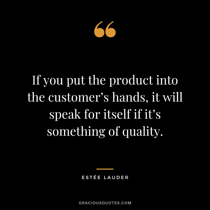 If you put the product into the customer’s hands, it will speak for itself if it’s something of quality.