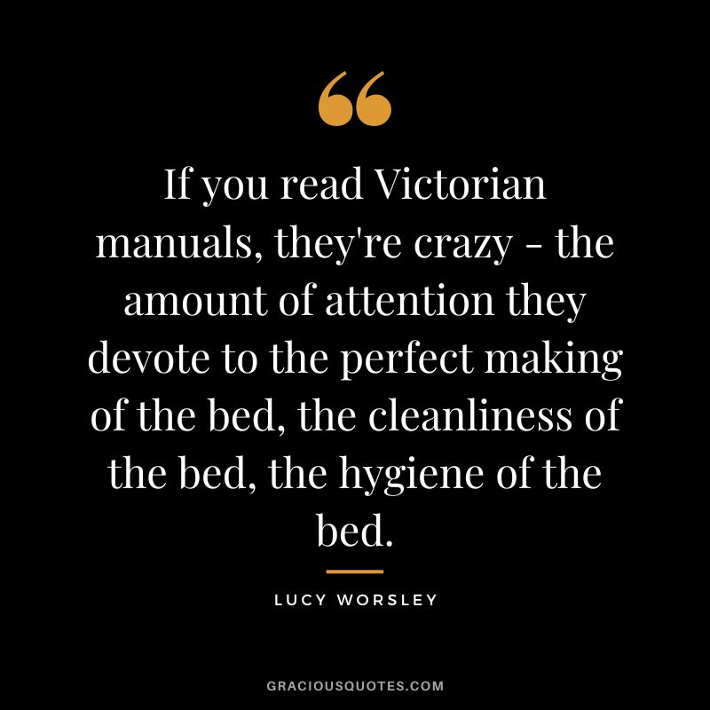 If you read Victorian manuals, they're crazy - the amount of attention they devote to the perfect making of the bed, the cleanliness of the bed, the hygiene of the bed. - Lucy Worsley