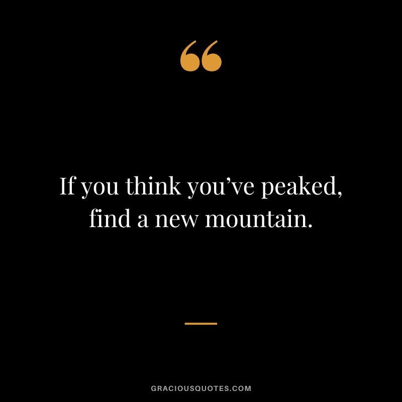 If you think you’ve peaked, find a new mountain.