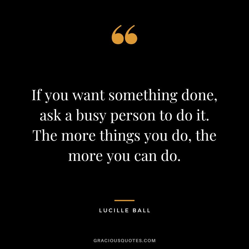 If you want something done, ask a busy person to do it. The more things you do, the more you can do.