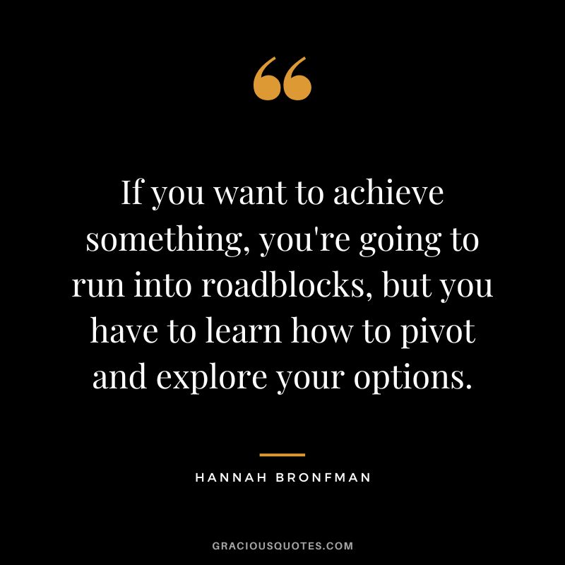 If you want to achieve something, you're going to run into roadblocks, but you have to learn how to pivot and explore your options.