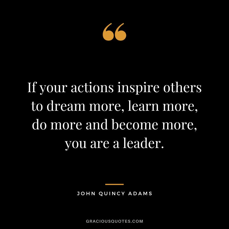 If your actions inspire others to dream more, learn more, do more and become more, you are a leader. - John Quincy Adams