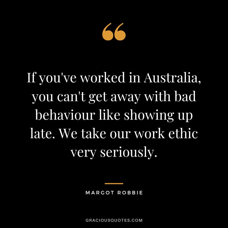 If you've worked in Australia, you can't get away with bad behaviour like showing up late. We take our work ethic very seriously. - Margot Robbie