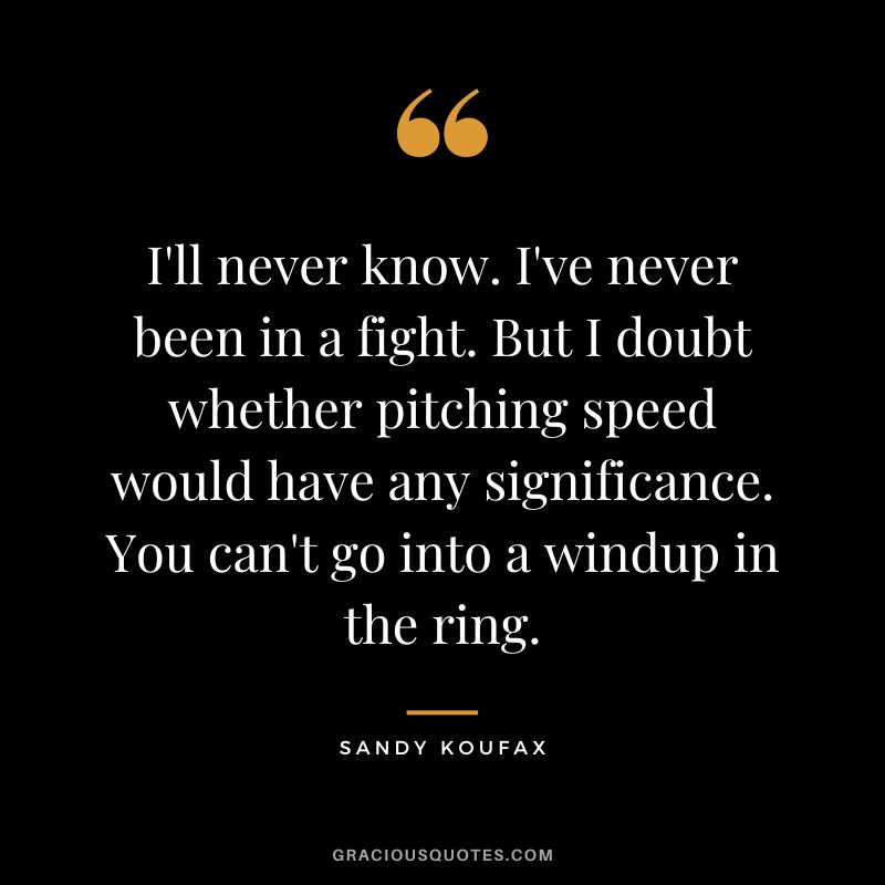 I'll never know. I've never been in a fight. But I doubt whether pitching speed would have any significance. You can't go into a windup in the ring.