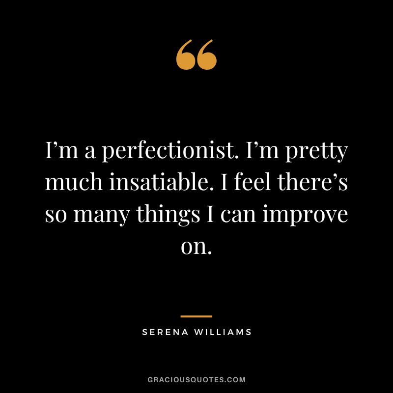I’m a perfectionist. I’m pretty much insatiable. I feel there’s so many things I can improve on. - Serena Williams