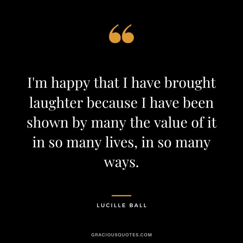 I'm happy that I have brought laughter because I have been shown by many the value of it in so many lives, in so many ways.