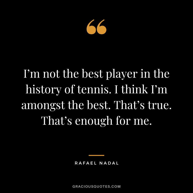 I’m not the best player in the history of tennis. I think I’m amongst the best. That’s true. That’s enough for me. - Rafael Nadal