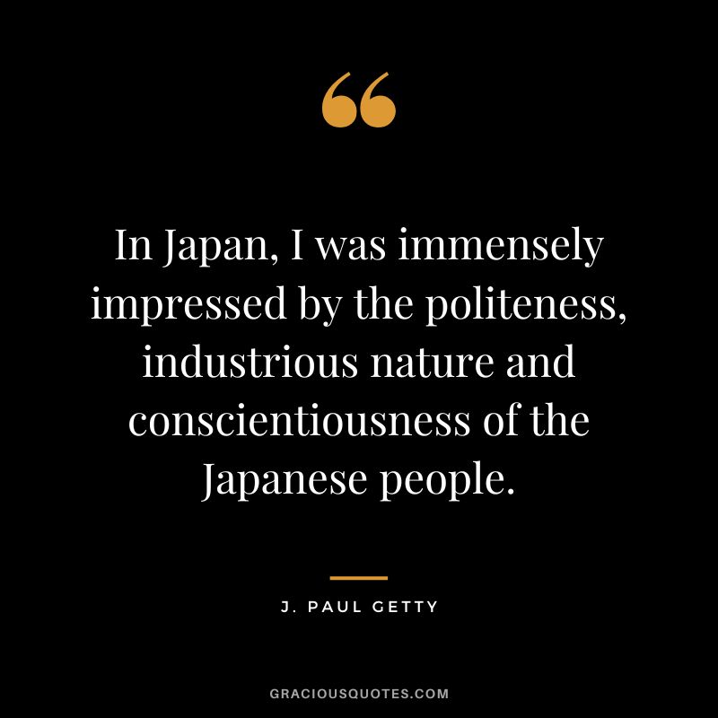 In Japan, I was immensely impressed by the politeness, industrious nature and conscientiousness of the Japanese people. - J. Paul Getty