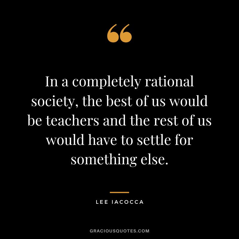 In a completely rational society, the best of us would be teachers and the rest of us would have to settle for something else. - Lee Iacocca