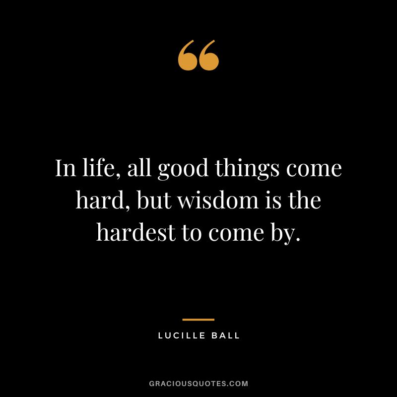In life, all good things come hard, but wisdom is the hardest to come by.