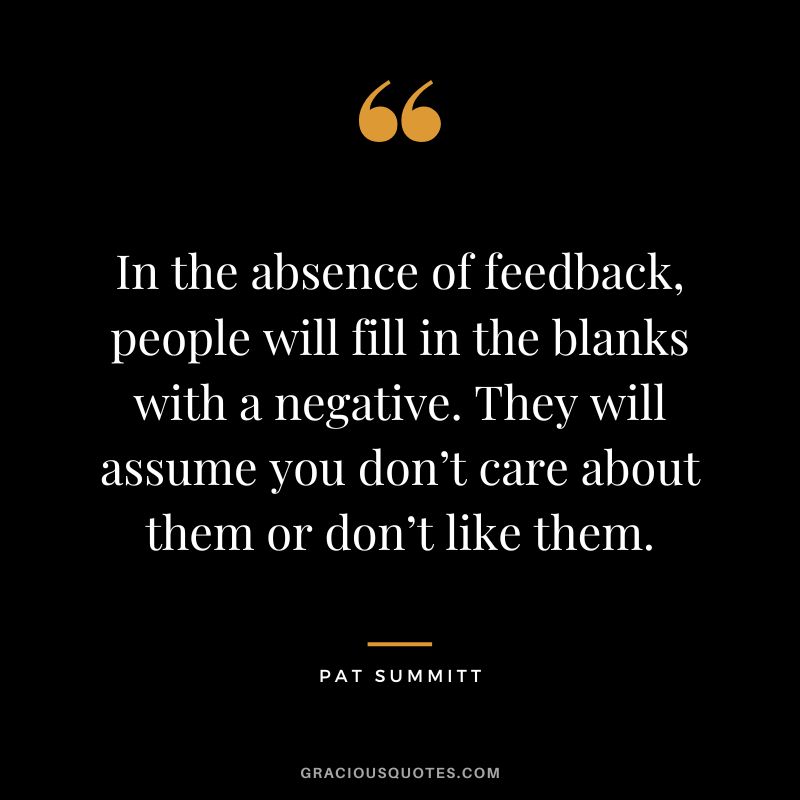 In the absence of feedback, people will fill in the blanks with a negative. They will assume you don’t care about them or don’t like them.