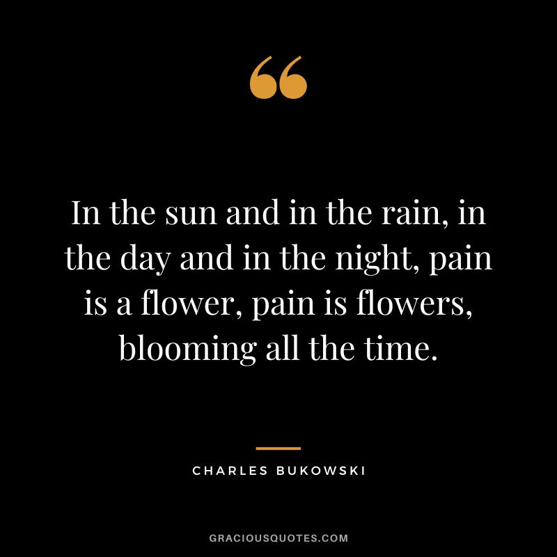 In the sun and in the rain, in the day and in the night, pain is a flower, pain is flowers, blooming all the time.