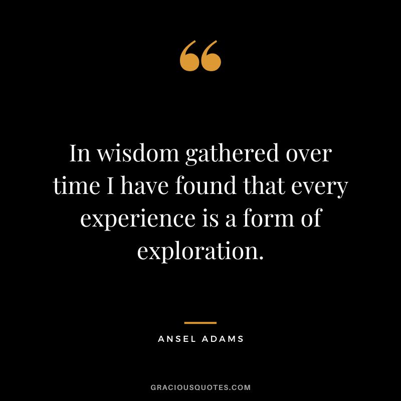 In wisdom gathered over time I have found that every experience is a form of exploration. - Ansel Adams