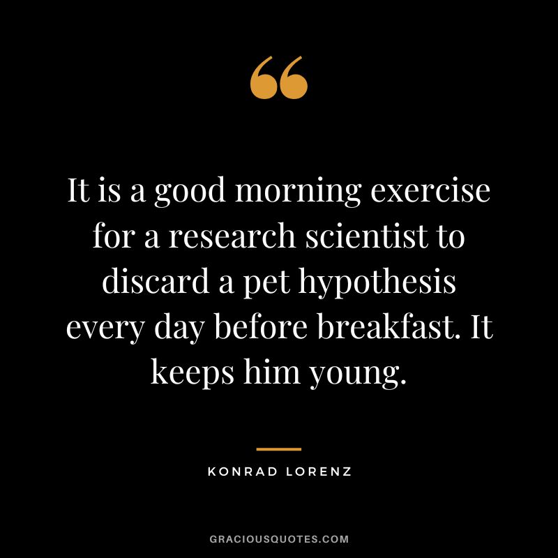 It is a good morning exercise for a research scientist to discard a pet hypothesis every day before breakfast. It keeps him young. - Konrad Lorenz