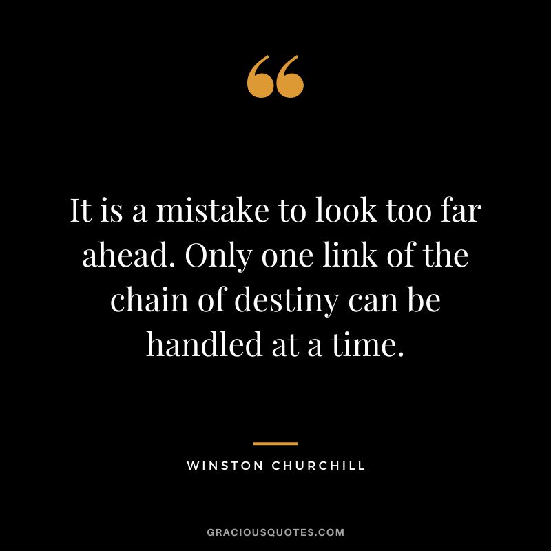 It is a mistake to look too far ahead. Only one link of the chain of destiny can be handled at a time. - Winston Churchill