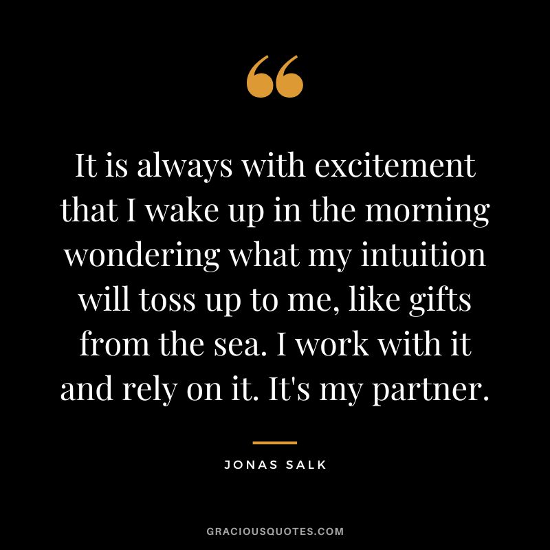It is always with excitement that I wake up in the morning wondering what my intuition will toss up to me, like gifts from the sea. I work with it and rely on it. It's my partner.
