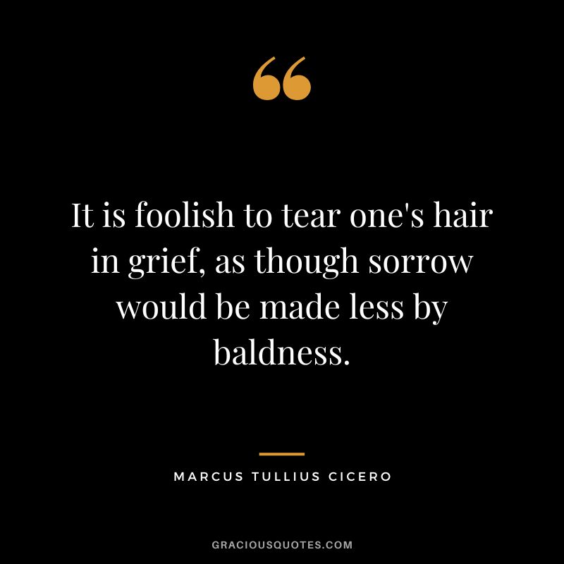 It is foolish to tear one's hair in grief, as though sorrow would be made less by baldness. - Marcus Tullius Cicero