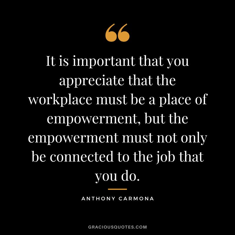 It is important that you appreciate that the workplace must be a place of empowerment, but the empowerment must not only be connected to the job that you do. - Anthony Carmona