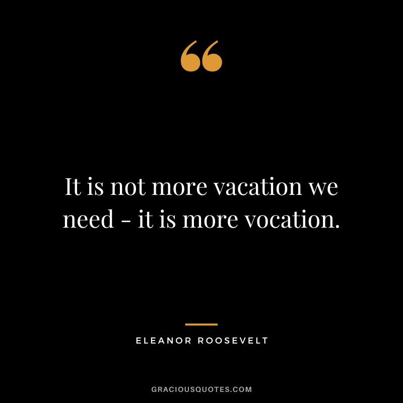 It is not more vacation we need - it is more vocation. - Eleanor Roosevelt