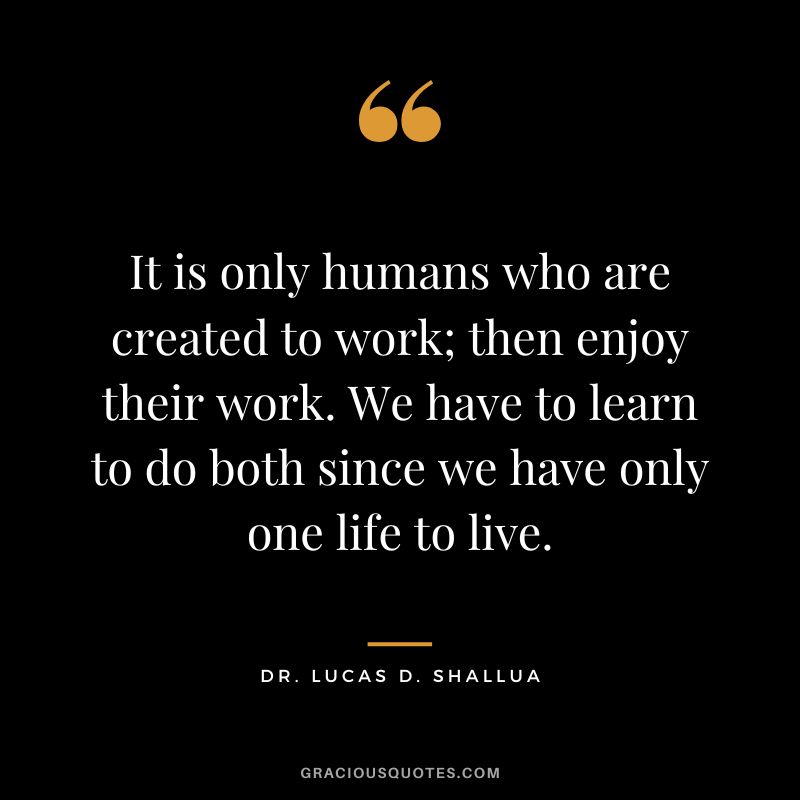 It is only humans who are created to work; then enjoy their work. We have to learn to do both since we have only one life to live. - Dr. Lucas D. Shallua