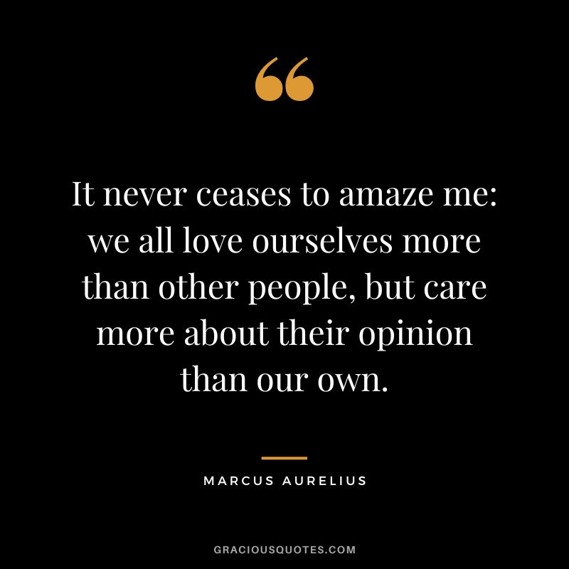 It never ceases to amaze me: we all love ourselves more than other people, but care more about their opinion than our own. - Marcus Aurelius