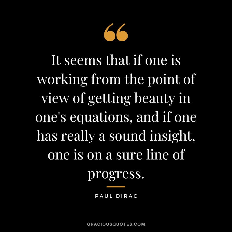 It seems that if one is working from the point of view of getting beauty in one's equations, and if one has really a sound insight, one is on a sure line of progress. - Paul Dirac