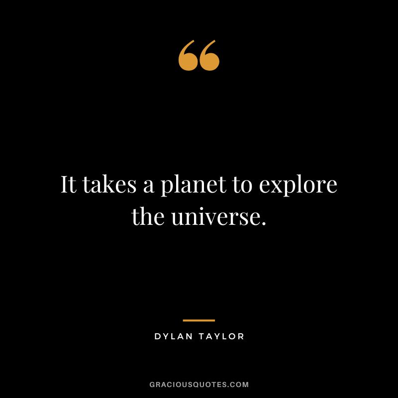 It takes a planet to explore the universe. - Dylan Taylor
