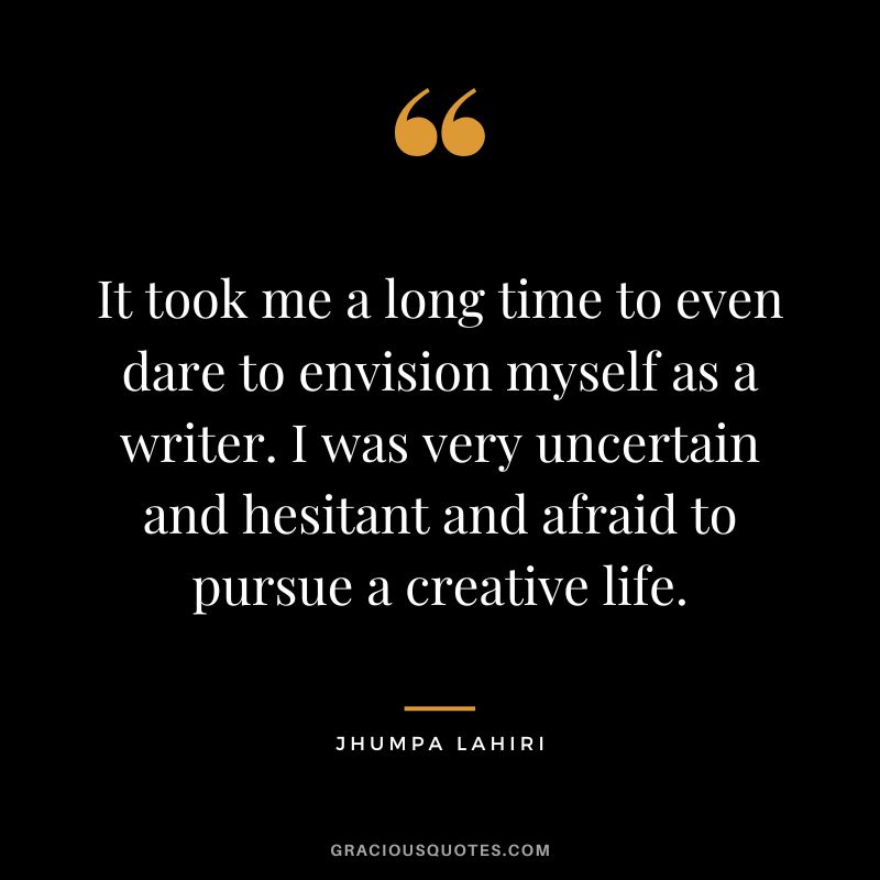 It took me a long time to even dare to envision myself as a writer. I was very uncertain and hesitant and afraid to pursue a creative life.
