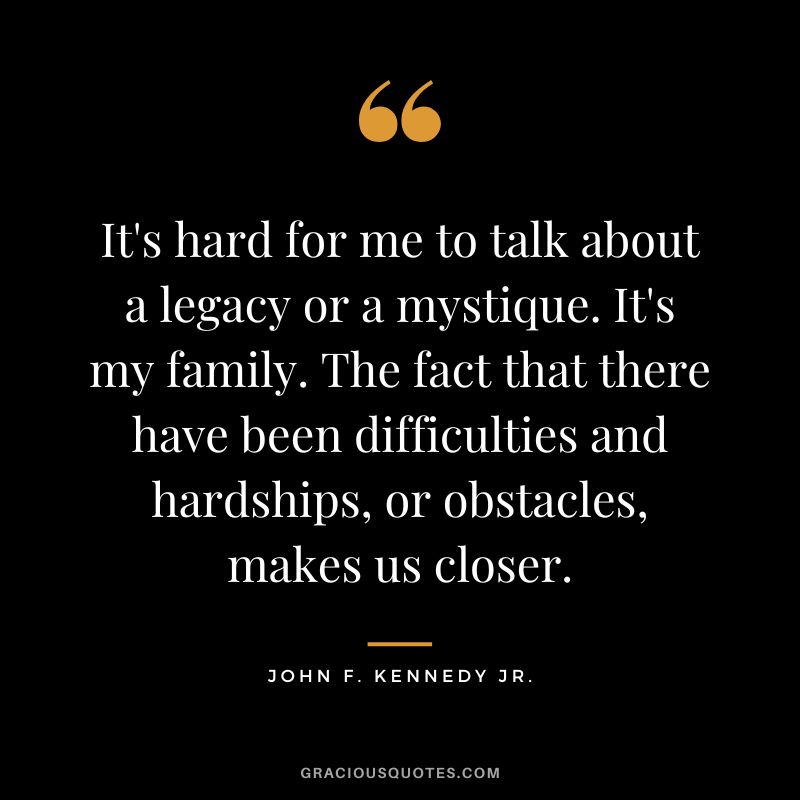 It's hard for me to talk about a legacy or a mystique. It's my family. The fact that there have been difficulties and hardships, or obstacles, makes us closer. - John F. Kennedy Jr.