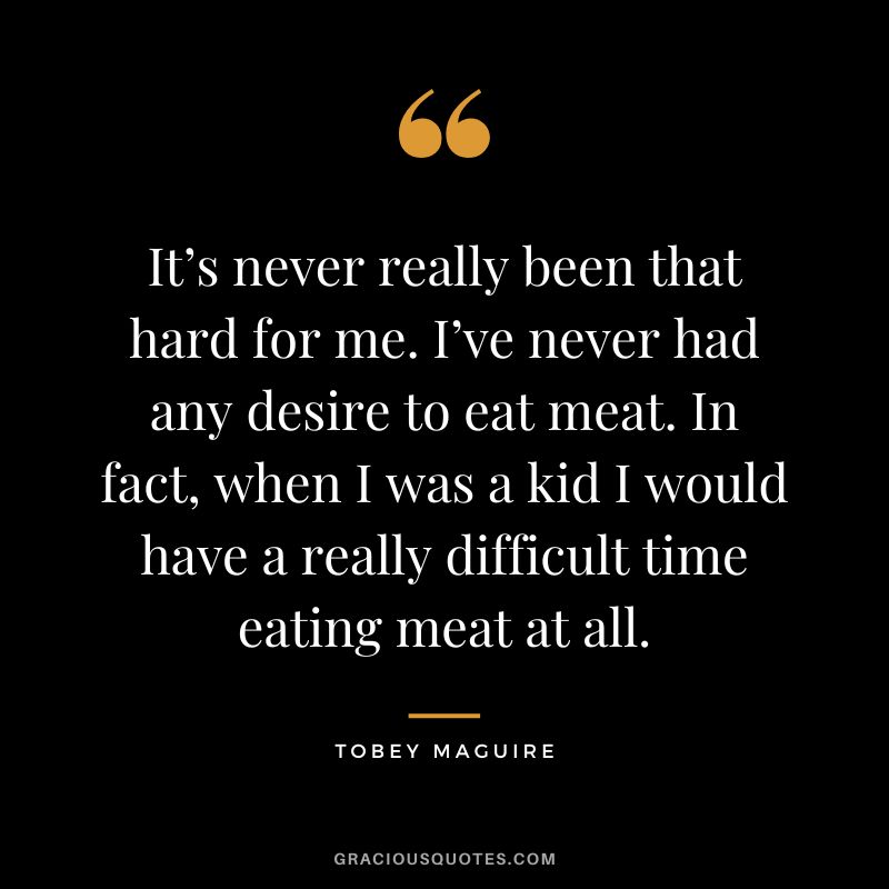 It’s never really been that hard for me. I’ve never had any desire to eat meat. In fact, when I was a kid I would have a really difficult time eating meat at all. - Tobey Maguire
