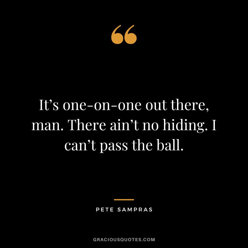 It’s one-on-one out there, man. There ain’t no hiding. I can’t pass the ball. - Pete Sampras